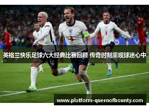 英格兰快乐足球六大经典比赛回顾 传奇时刻重现球迷心中