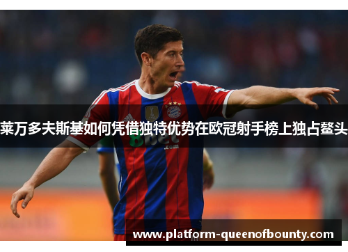 莱万多夫斯基如何凭借独特优势在欧冠射手榜上独占鳌头 莱万多夫斯基如何凭借独特优势在欧冠射手榜上独占鳌头