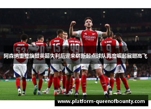阿森纳重整旗鼓英超失利后迎来崭新起点球队再度崛起展翅高飞