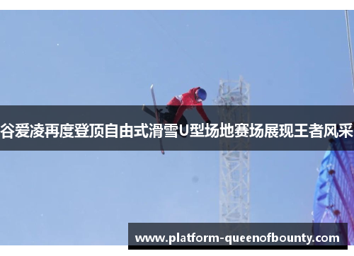 谷爱凌再度登顶自由式滑雪U型场地赛场展现王者风采