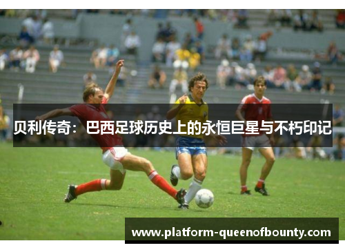 贝利传奇:巴西足球历史上的永恒巨星与不朽印记 贝利传奇:巴西足球历史上的永恒巨星与不朽印记