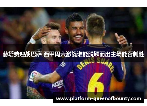 赫塔费迎战巴萨 西甲周六激战谁能脱颖而出主场能否制胜