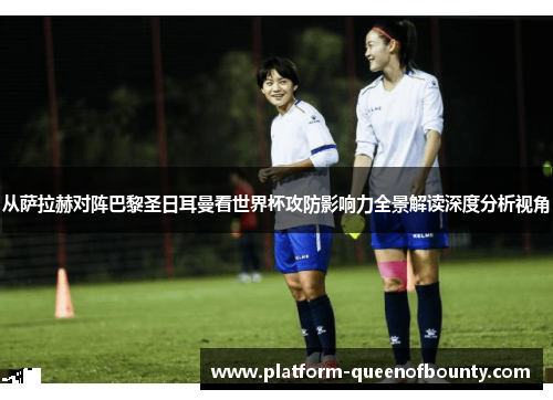 从萨拉赫对阵巴黎圣日耳曼看世界杯攻防影响力全景解读深度分析视角