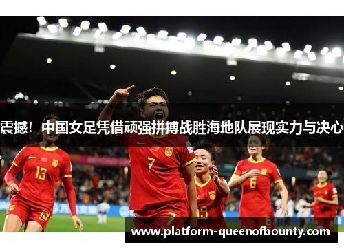 震撼！中国女足凭借顽强拼搏战胜海地队展现实力与决心