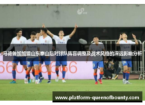 马德鲁加加盟山东泰山后对球队阵容调整及战术风格的深远影响分析