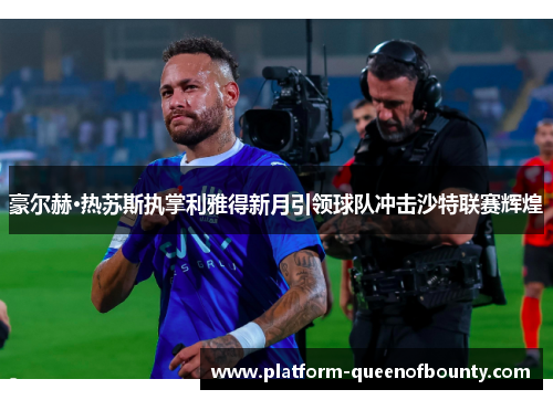 豪尔赫·热苏斯执掌利雅得新月引领球队冲击沙特联赛辉煌