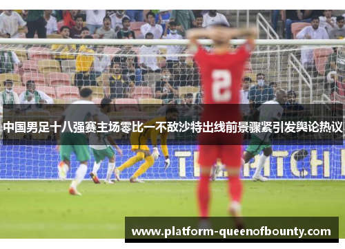 中国男足十八强赛主场零比一不敌沙特出线前景骤紧引发舆论热议