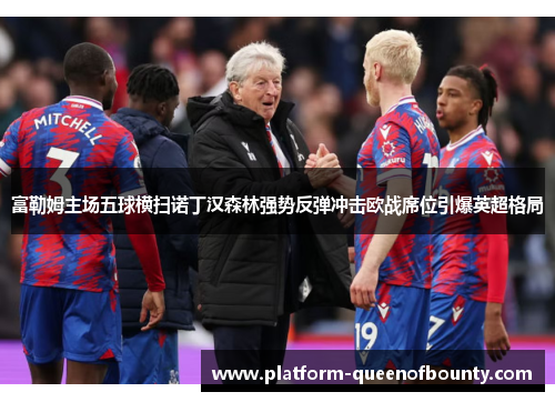 富勒姆主场五球横扫诺丁汉森林强势反弹冲击欧战席位引爆英超格局
